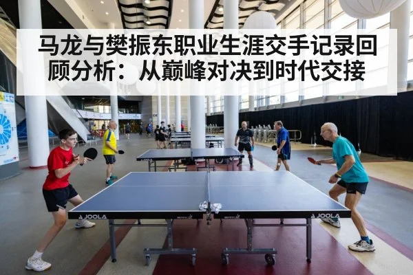 马龙与樊振东职业生涯交手记录回顾分析：从巅峰对决到时代交接
