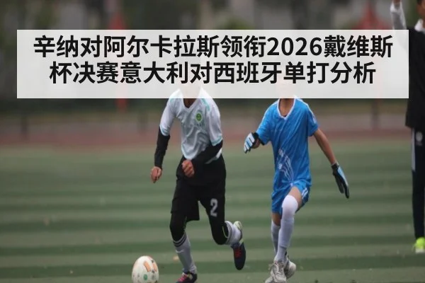 辛纳对阿尔卡拉斯领衔2026戴维斯杯决赛意大利对西班牙单打分析