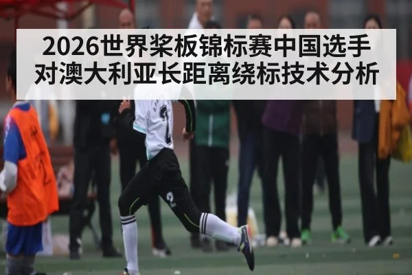 2026世界桨板锦标赛中国选手对澳大利亚长距离绕标技术分析