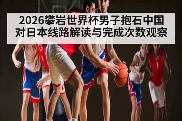 2026攀岩世界杯男子抱石中国对日本线路解读与完成次数观察